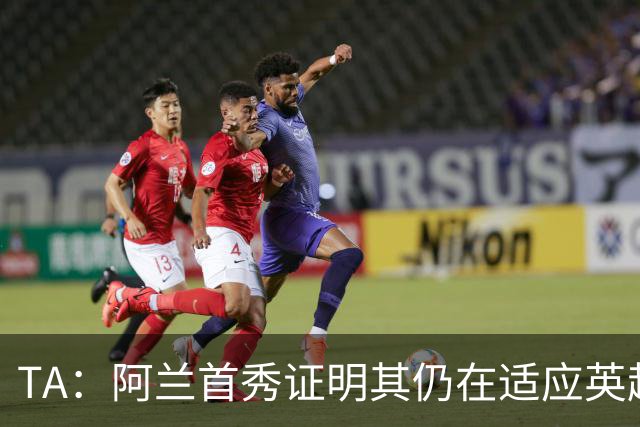 TA：阿兰首秀证明其仍在适应英超赛场强度，与球队还处在磨合阶段